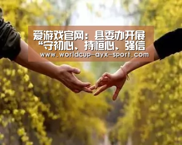 爱游戏官网:县委办开展“守初心、持恒心、强信心”专题研讨暨班子集中学习会(图1) 爱游戏首页